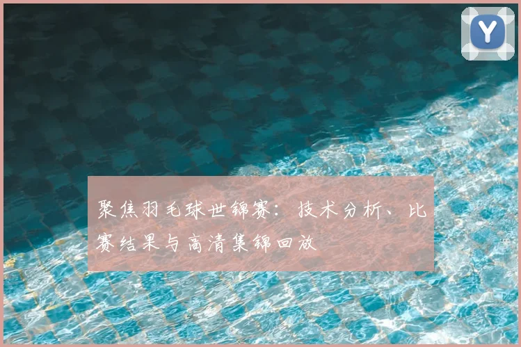 聚焦羽毛球世锦赛：技术分析、比赛结果与高清集锦回放