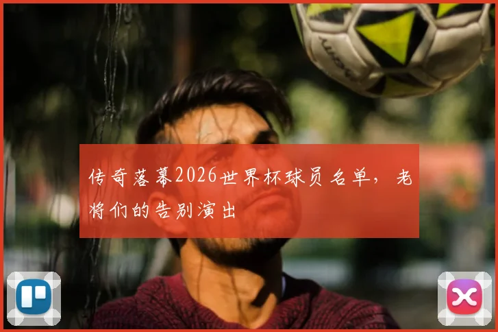传奇落幕2026世界杯球员名单,老将们的告别演出