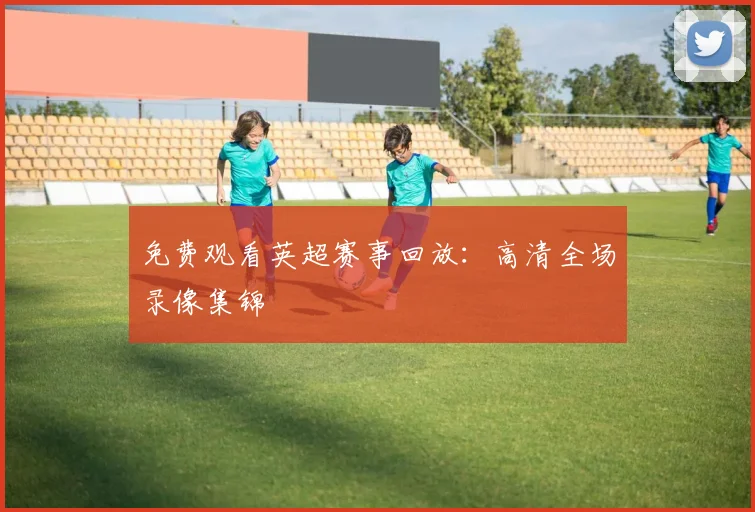 免费观看英超赛事回放:高清全场录像集锦