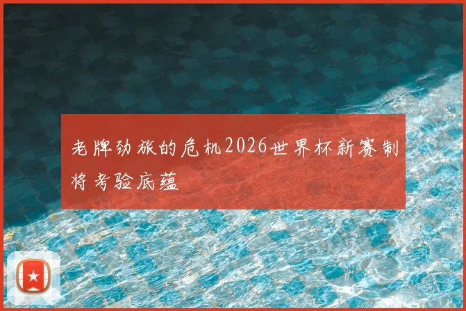 老牌劲旅的危机2026世界杯新赛制将考验底蕴
