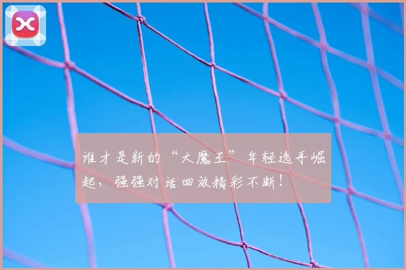 谁才是新的“大魔王”年轻选手崛起，强强对话回放精彩不断！