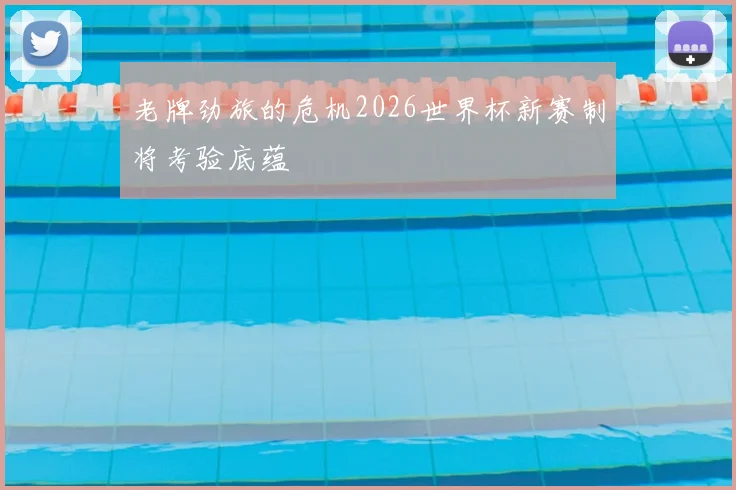 老牌劲旅的危机2026世界杯新赛制将考验底蕴